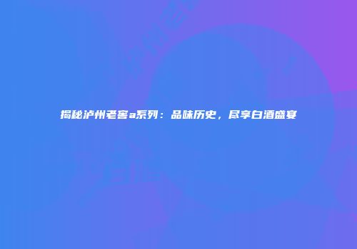 揭秘泸州老窖a系列：品味历史，尽享白酒盛宴