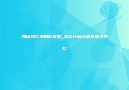 如何起红酒的软木塞_怎么开葡萄酒木塞小妙招