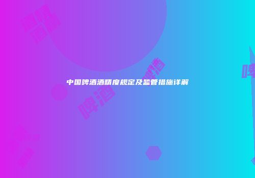 中国啤酒酒精度规定及监管措施详解