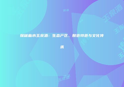 探秘临水玉泉酒：生态产区、酿造特色与文化传承