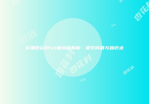 汾酒杏花村53度珍藏解析：常见问题与知识点