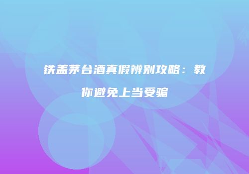 铁盖茅台酒真假辨别攻略：教你避免上当受骗
