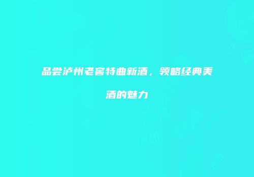 品尝泸州老窖特曲新酒，领略经典美酒的魅力