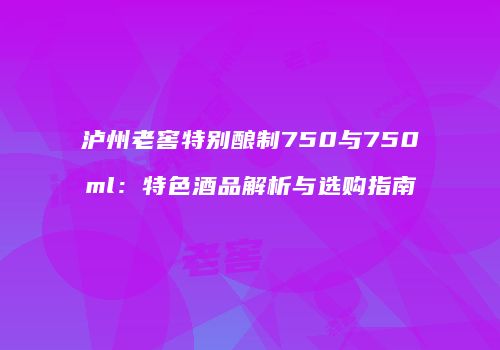 泸州老窖特别酿制750与750ml：特色酒品解析与选购指南