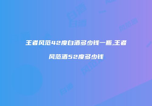 王者风范42度白酒多少钱一瓶,王者风范酒52度多少钱