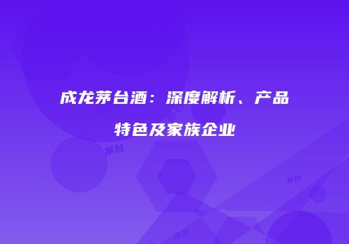 成龙茅台酒：深度解析、产品特色及家族企业