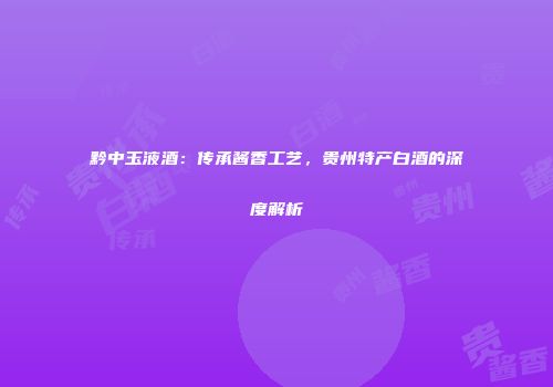 黔中玉液酒：传承酱香工艺，贵州特产白酒的深度解析