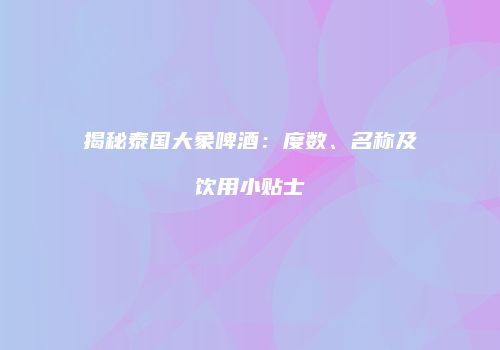揭秘泰国大象啤酒：度数、名称及饮用小贴士
