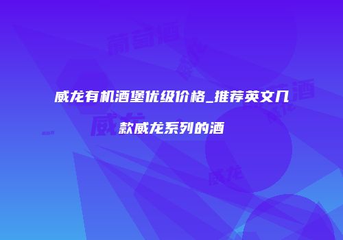 威龙有机酒堡优级价格_推荐英文几款威龙系列的酒