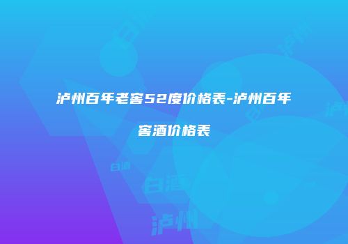 泸州百年老窖52度价格表-泸州百年窖酒价格表