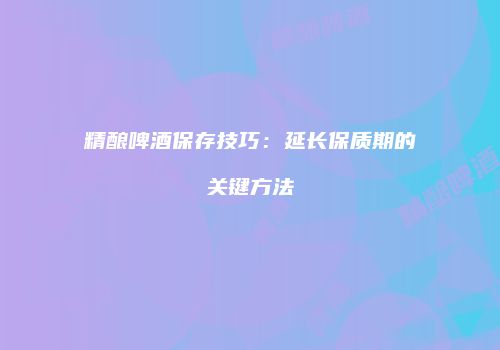 精酿啤酒保存技巧：延长保质期的关键方法