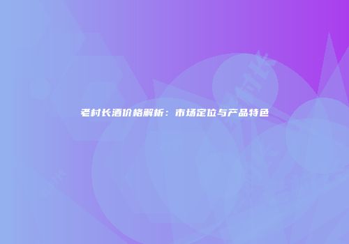 老村长酒价格解析：市场定位与产品特色