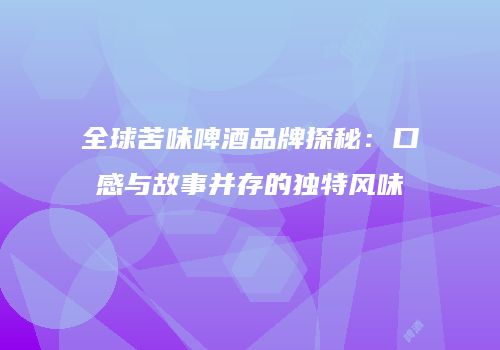 全球苦味啤酒品牌探秘：口感与故事并存的独特风味