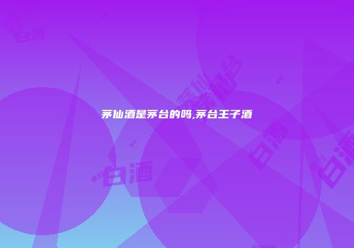 茅仙酒是茅台的吗,茅台王子酒