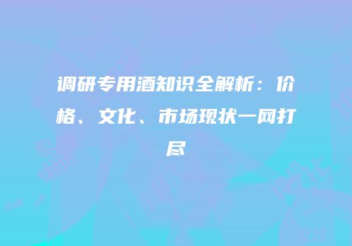 调研专用酒知识全解析：价格、文化、市场现状一网打尽
