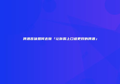 啤酒苦味如何去除「让你喝上口感更好的啤酒」