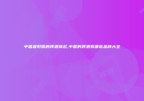 中国最好喝的啤酒排名,中国的啤酒有哪些品牌大全
