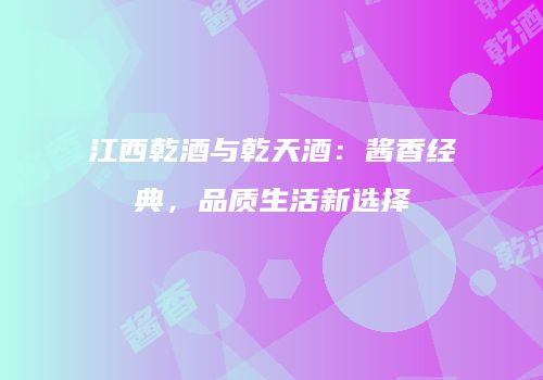 江西乾酒与乾天酒：酱香经典，品质生活新选择