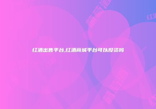 红酒出售平台,红酒商城平台可以投资吗