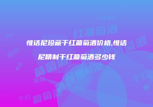 惟诘尼珍藏干红葡萄酒价格,惟诘尼精制干红葡萄酒多少钱