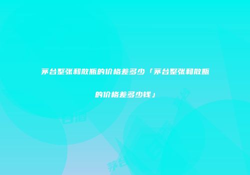 茅台整张和散瓶的价格差多少「茅台整张和散瓶的价格差多少钱」