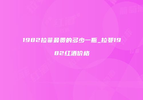 1982拉菲最贵的多少一瓶_拉斐1982红酒价格