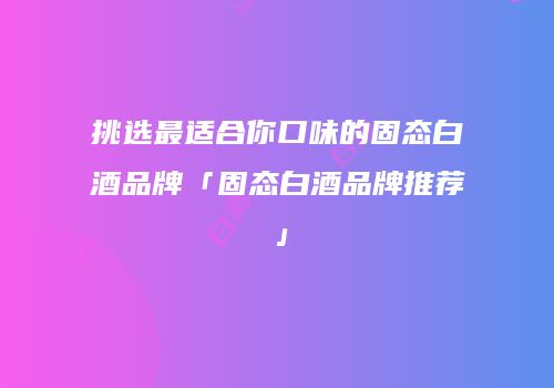 挑选最适合你口味的固态白酒品牌「固态白酒品牌推荐」