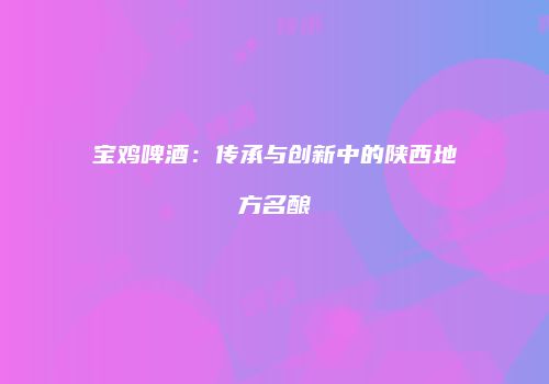 宝鸡啤酒：传承与创新中的陕西地方名酿