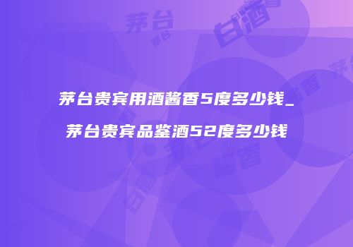 茅台贵宾用酒酱香5度多少钱_茅台贵宾品鉴酒52度多少钱