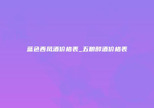 蓝色西凤酒价格表_五粮醇酒价格表