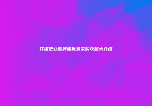 开酒吧必看啤酒批发采购攻略大介绍