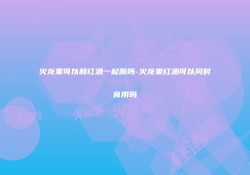 火龙果可以和红酒一起喝吗-火龙果红酒可以同时食用吗