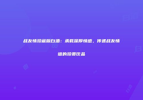 战友情珍藏版白酒：承载深厚情感，传递战友情谊的珍贵饮品