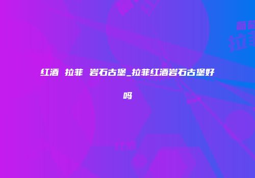 红酒 拉菲 岩石古堡_拉菲红酒岩石古堡好吗