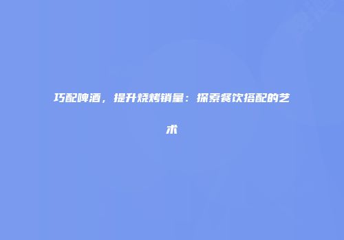 巧配啤酒，提升烧烤销量：探索餐饮搭配的艺术