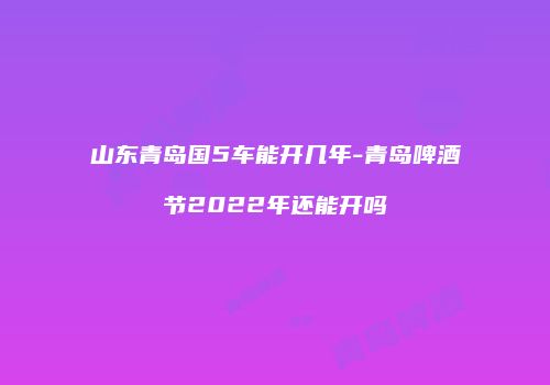 山东青岛国5车能开几年-青岛啤酒节2022年还能开吗