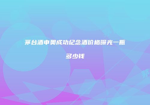 茅台酒申奥成功纪念酒价格曝光一瓶多少钱
