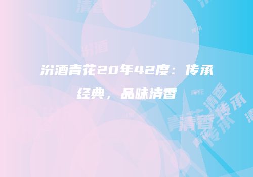汾酒青花20年42度：传承经典，品味清香