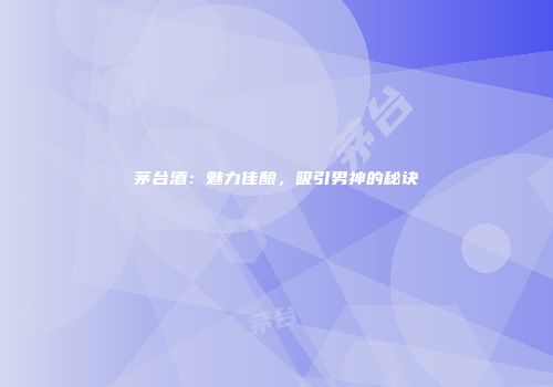 茅台酒：魅力佳酿，吸引男神的秘诀
