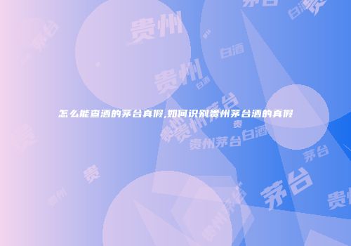 怎么能查酒的茅台真假,如何识别贵州茅台酒的真假