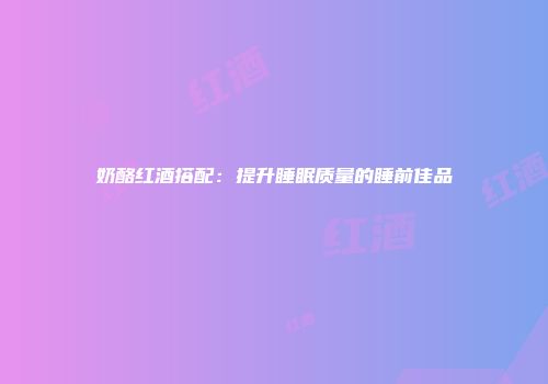 奶酪红酒搭配：提升睡眠质量的睡前佳品