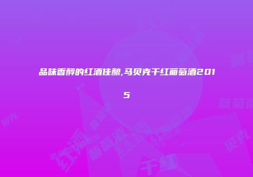 品味香醇的红酒佳酿,马贝克干红葡萄酒2015