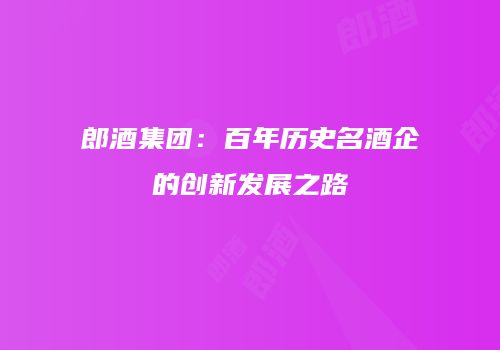 郎酒集团：百年历史名酒企的创新发展之路