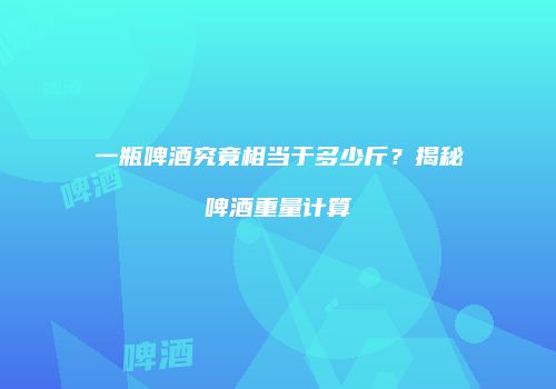 一瓶啤酒究竟相当于多少斤？揭秘啤酒重量计算