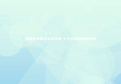 五粮液的酒怎么辨真假-七代五粮液辨别真假