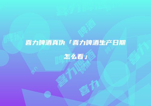 喜力啤酒真伪「喜力啤酒生产日期怎么看」