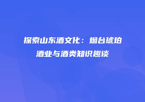 探索山东酒文化：烟台琥珀酒业与酒类知识趣谈