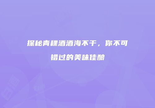 探秘青稞酒酒海不干，你不可错过的美味佳酿