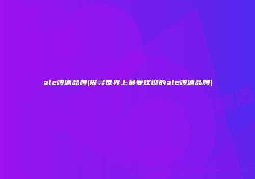 ale啤酒品牌(探寻世界上最受欢迎的ale啤酒品牌)