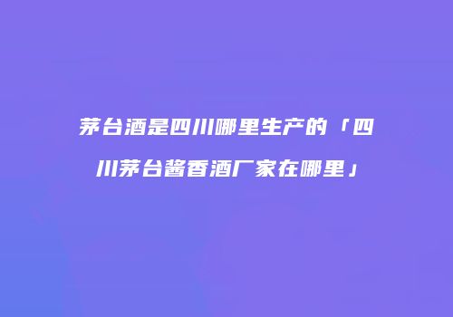 茅台酒是四川哪里生产的「四川茅台酱香酒厂家在哪里」